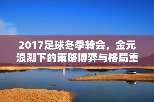 2017足球冬季转会，金元浪潮下的策略博弈与格局重塑，2017冬窗转会，金元浪潮下的策略博弈与格局重塑