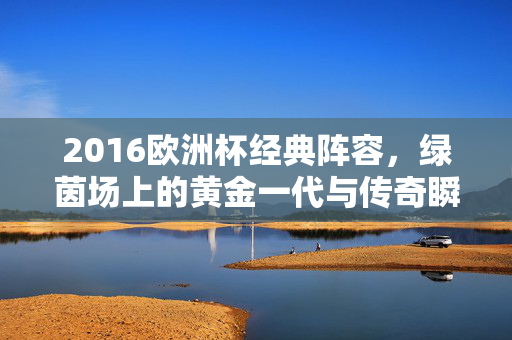 2016欧洲杯经典阵容，绿茵场上的黄金一代与传奇瞬间，2016欧洲杯经典阵容，黄金一代与传奇瞬间