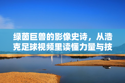 绿茵巨兽的影像史诗，从浩克足球视频里读懂力量与技术的极致融合，绿茵巨兽的影像史诗，力量与技术的极致融合