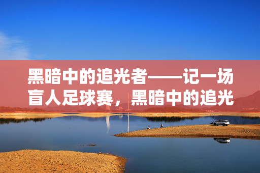 黑暗中的追光者——记一场盲人足球赛，黑暗中的追光者——盲人足球赛