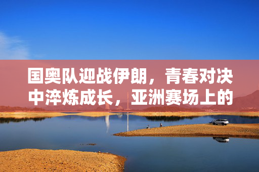 国奥队迎战伊朗，青春对决中淬炼成长，亚洲赛场上的奥运征程试金石，国奥迎战伊朗，青春对决淬炼成长，奥运征程试金石