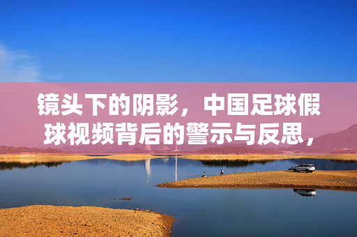 镜头下的阴影，中国足球假球视频背后的警示与反思，镜头下的阴影，中国足球假球的警示与反思