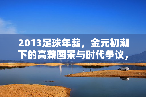 2013足球年薪,金元初潮下的高薪图景与时代争议,2013足球年薪,金元初潮下的高薪图景与时代争议
