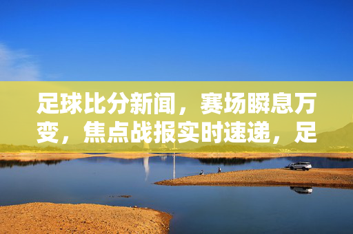 足球比分新闻，赛场瞬息万变，焦点战报实时速递，足球比分实时速递，焦点战报赛场瞬息变