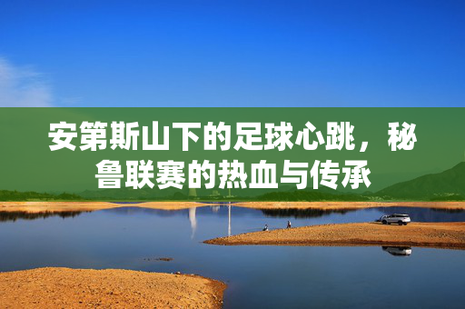 安第斯山下的足球心跳，秘鲁联赛的热血与传承