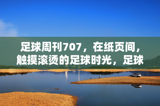 足球周刊707，在纸页间，触摸滚烫的足球时光，足球周刊707，纸页间的滚烫时光