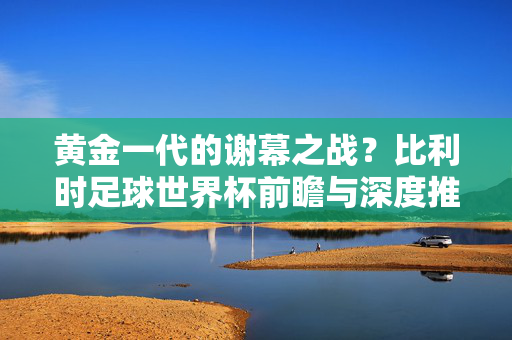 黄金一代的谢幕之战？比利时足球世界杯前瞻与深度推荐，黄金一代谢幕之战，比利时足球世界杯前瞻与深度推荐