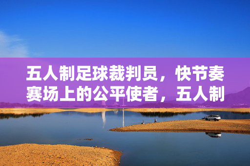 五人制足球裁判员，快节奏赛场上的公平使者，五人制足球裁判员，快节奏赛场的公平使者