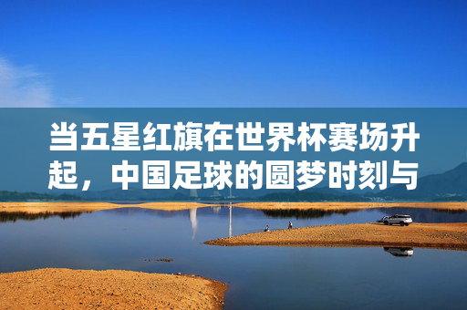 当五星红旗在世界杯赛场升起，中国足球的圆梦时刻与未来之路，五星红旗耀世界杯，中国足球圆梦时刻与未来征途