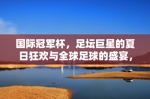 国际冠军杯，足坛巨星的夏日狂欢与全球足球的盛宴，国际冠军杯，巨星夏日狂欢与全球足球盛宴