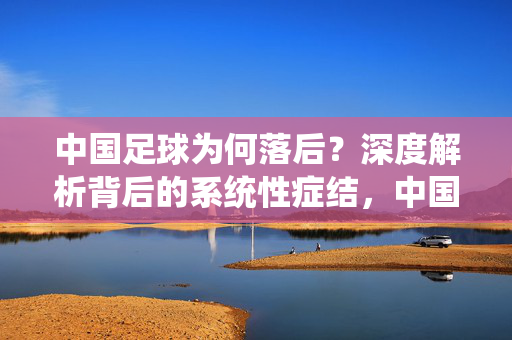 中国足球为何落后？深度解析背后的系统性症结，中国足球落后的系统性症结解析