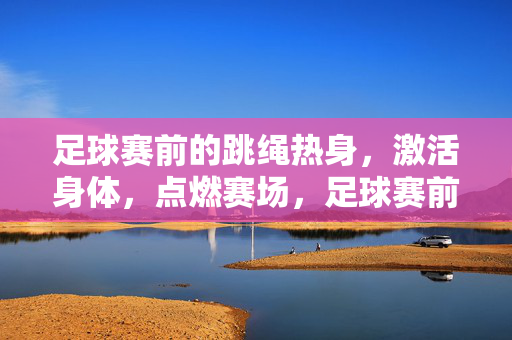 足球赛前的跳绳热身，激活身体，点燃赛场，足球赛前跳绳热身，激活身体，点燃赛场