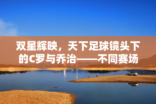 双星辉映，天下足球镜头下的C罗与乔治——不同赛场，同样的传奇，双星辉映，C罗与乔治的跨赛场传奇