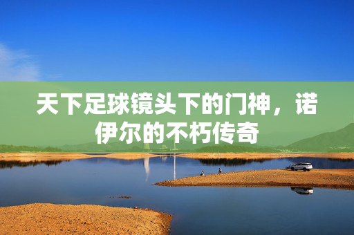 天下足球镜头下的门神，诺伊尔的不朽传奇