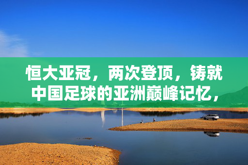 恒大亚冠，两次登顶，铸就中国足球的亚洲巅峰记忆，恒大亚冠双冠，中国足球的亚洲巅峰记忆