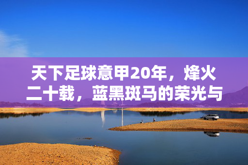 天下足球意甲20年，烽火二十载，蓝黑斑马的荣光与悲歌