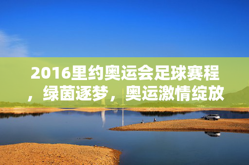 2016里约奥运会足球赛程，绿茵逐梦，奥运激情绽放，2016里约奥运会足球赛程，绿茵逐梦，奥运激情绽放