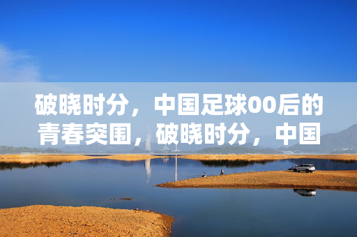 破晓时分，中国足球00后的青春突围，破晓时分，中国足球00后青春突围