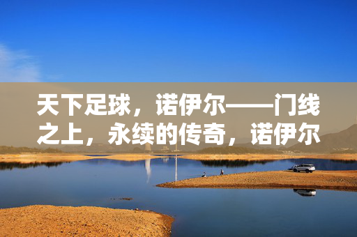 天下足球，诺伊尔——门线之上，永续的传奇，诺伊尔，门线之上，永续的传奇