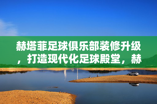 赫塔菲足球俱乐部装修升级，打造现代化足球殿堂，赫塔菲足球俱乐部装修升级，打造现代化足球殿堂
