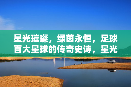 星光璀璨，绿茵永恒，足球百大星球的传奇史诗，星光璀璨，绿茵永恒，足球百大星球的传奇史诗