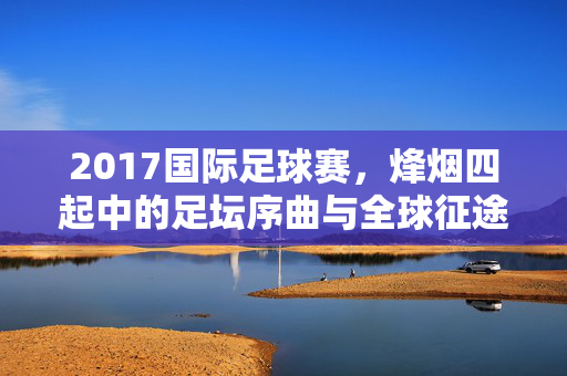 2017国际足球赛，烽烟四起中的足坛序曲与全球征途，2017国际足球赛，烽烟四起的足坛序曲与全球征途