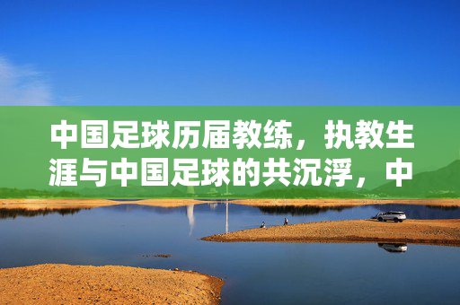 中国足球历届教练，执教生涯与中国足球的共沉浮，中国足球教练，执教生涯与中国足球的共沉浮