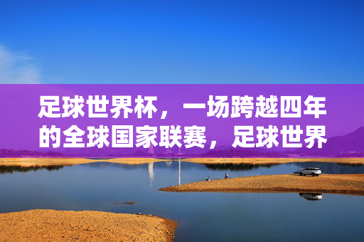 足球世界杯，一场跨越四年的全球国家联赛，足球世界杯，跨越四年的全球国家联赛