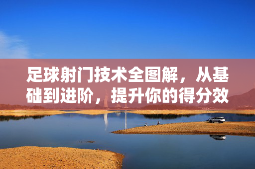 足球射门技术全图解，从基础到进阶，提升你的得分效率，足球射门技术全图解，从基础到进阶，提升得分效率