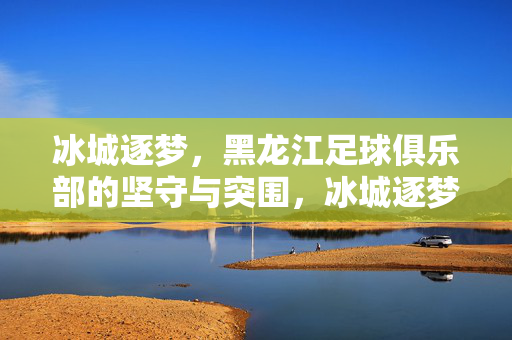冰城逐梦，黑龙江足球俱乐部的坚守与突围，冰城逐梦，黑龙江足球俱乐部的坚守与突围