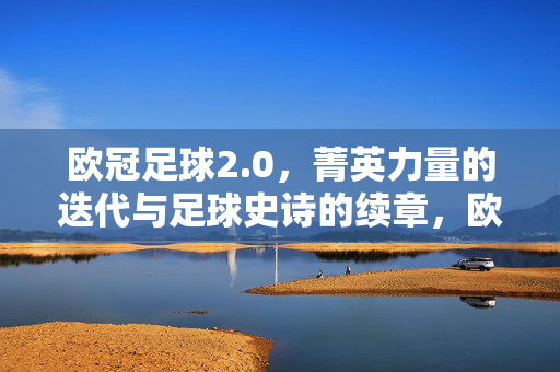 欧冠足球2.0，菁英力量的迭代与足球史诗的续章，欧冠足球2.0，菁英迭代·史诗续章