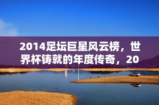 2014足坛巨星风云榜，世界杯铸就的年度传奇，2014世界杯巨星风云榜，年度传奇