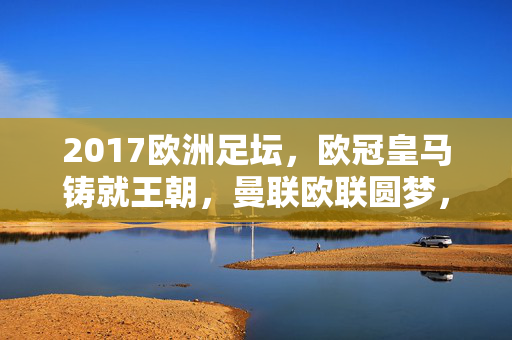 2017欧洲足坛，欧冠皇马铸就王朝，曼联欧联圆梦，青年赛事新星闪耀，2017欧洲足坛，皇马铸就欧冠王朝，曼联欧联圆梦，新星闪耀