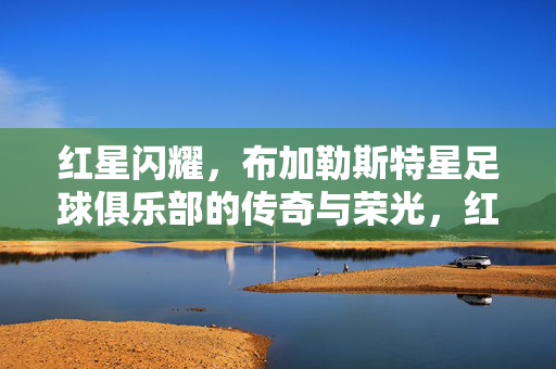 红星闪耀,布加勒斯特星足球俱乐部的传奇与荣光,红星闪耀,布加勒斯特星的传奇与荣光