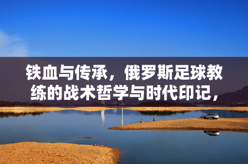 铁血与传承，俄罗斯足球教练的战术哲学与时代印记，铁血传承，俄罗斯足球教练的战术哲学与时代印记