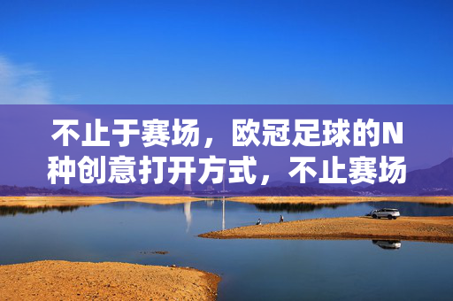 不止于赛场，欧冠足球的N种创意打开方式，不止赛场，欧冠足球的N种创意打开