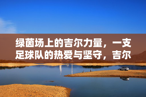 绿茵场上的吉尔力量,一支足球队的热爱与坚守,吉尔力量,绿茵场上的热爱与坚守