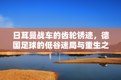 日耳曼战车的齿轮锈迹，德国足球的低谷迷局与重生之路，日耳曼战车的锈迹，低谷迷局与重生之路