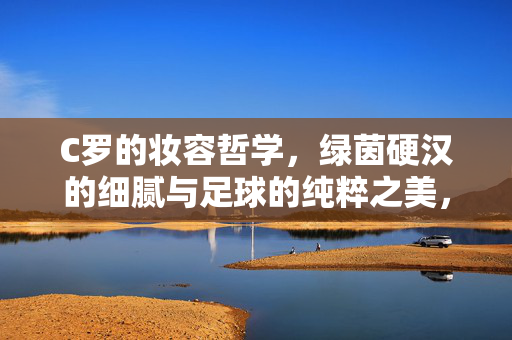 C罗的妆容哲学,绿茵硬汉的细腻与足球的纯粹之美,硬汉细腻,足球纯粹,C罗的妆容哲学