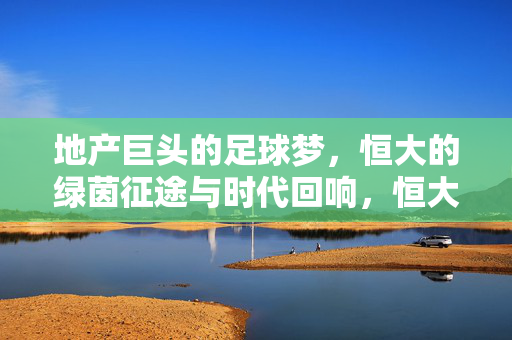 地产巨头的足球梦，恒大的绿茵征途与时代回响，恒大的足球梦，绿茵征途与时代回响