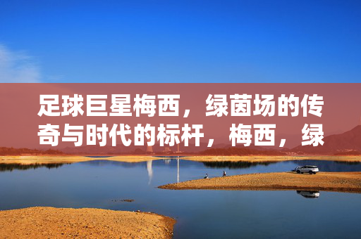 足球巨星梅西，绿茵场的传奇与时代的标杆，梅西，绿茵传奇与时代标杆
