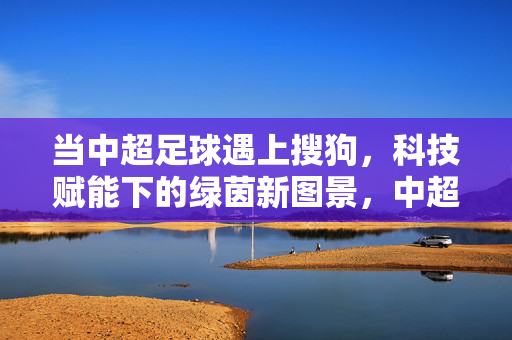 当中超足球遇上搜狗，科技赋能下的绿茵新图景，中超足球遇上搜狗，科技赋能绿茵新图景