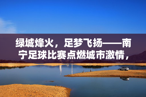 绿城烽火，足梦飞扬——南宁足球比赛点燃城市激情，绿城烽火，足梦燃情