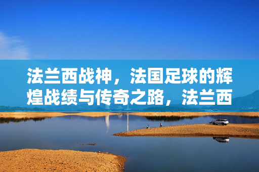 法兰西战神，法国足球的辉煌战绩与传奇之路，法兰西战神，法国足球辉煌传奇之路
