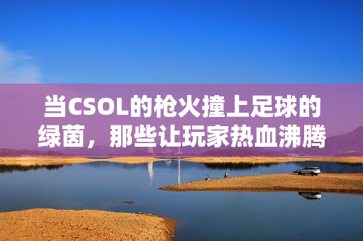 当CSOL的枪火撞上足球的绿茵，那些让玩家热血沸腾的非主流足球视频，CSOL枪火×绿茵，非主流足球热血碰撞