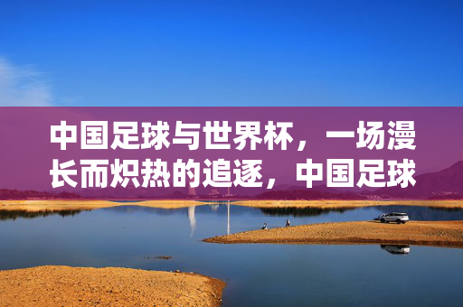 中国足球与世界杯，一场漫长而炽热的追逐，中国足球的世界杯，漫长炽热的追逐