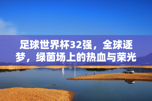 足球世界杯32强，全球逐梦，绿茵场上的热血与荣光