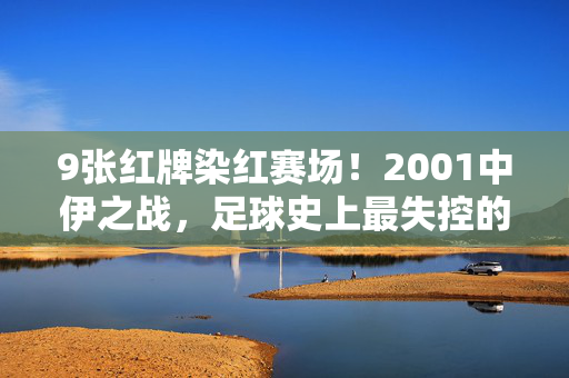 9张红牌染红赛场!2001中伊之战,足球史上最失控的红色风暴,9张红牌染红赛场!2001中伊之战,足球史上最失控的红色风暴