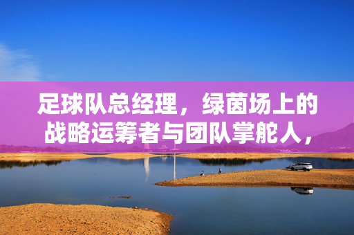 足球队总经理，绿茵场上的战略运筹者与团队掌舵人，足球队总经理，绿茵场上的战略运筹者与团队掌舵人