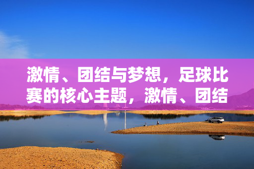 激情、团结与梦想，足球比赛的核心主题，激情、团结、梦想，足球的核心主题